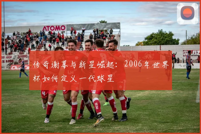 传奇谢幕与新星崛起：2006年世界杯如何定义一代球星